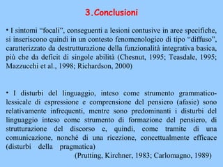 • I sintomi “focali”, conseguenti a lesioni contusive in aree specifiche,
si inseriscono quindi in un contesto fenomenologico di tipo “diffuso”,
caratterizzato da destrutturazione della funzionalità integrativa basica,
più che da deficit di singole abilità (Chesnut, 1995; Teasdale, 1995;
Mazzucchi et al., 1998; Richardson, 2000)
• I disturbi del linguaggio, inteso come strumento grammatico-
lessicale di espressione e comprensione del pensiero (afasie) sono
relativamente infrequenti, mentre sono predominanti i disturbi del
linguaggio inteso come strumento di formazione del pensiero, di
strutturazione del discorso e, quindi, come tramite di una
comunicazione, nonché di una ricezione, concettualmente efficace
(disturbi della pragmatica)
(Prutting, Kirchner, 1983; Carlomagno, 1989)
3.Conclusioni
 