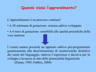 Quando inizia l’apprendimento?
 
L’apprendimento è un processo continuo!
• A 20 settimane di gestazione: sistema uditivo sviluppato
• A 6 mesi di gestazione: sensibilità alle qualità prosodiche della
voce materna
L’essere umano possiede un apparato uditivo pre-programmato
geneticamente alla discriminazione di caratteristiche distintive
dei suoni del linguaggio, tuttavia l’esperienza è decisiva per lo
sviluppo e la messa in atto delle potenzialità linguistiche
(Eimas, 1985; Fabbro, 2004)
 