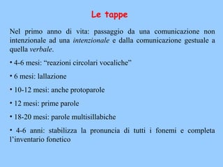 Le tappe
Nel primo anno di vita: passaggio da una comunicazione non
intenzionale ad una intenzionale e dalla comunicazione gestuale a
quella verbale.
• 4-6 mesi: “reazioni circolari vocaliche”
• 6 mesi: lallazione
• 10-12 mesi: anche protoparole
• 12 mesi: prime parole
• 18-20 mesi: parole multisillabiche
• 4-6 anni: stabilizza la pronuncia di tutti i fonemi e completa
l’inventario fonetico
 