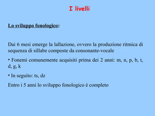 I livelli
Lo sviluppo fonologico:
Dai 6 mesi emerge la lallazione, ovvero la produzione ritmica di
sequenza di sillabe composte da consonante-vocale
• Fonemi comunemente acquisiti prima dei 2 anni: m, n, p, b, t,
d, g, k
• In seguito: ts, dz
Entro i 5 anni lo sviluppo fonologico è completo
 