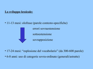 Lo sviluppo lessicale:
• 11-13 mesi: olofrase (parole contesto-specifiche)
errori sovraestensione
sottoestensione
sovrapposizione
• 17-24 mesi: “esplosione del vocabolario” (da 300-600 parole)
• 6-8 anni: uso di categorie sovra-ordinate (generali/astratte)
 