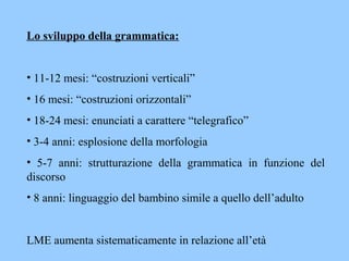 Lo sviluppo della grammatica:
• 11-12 mesi: “costruzioni verticali”
• 16 mesi: “costruzioni orizzontali”
• 18-24 mesi: enunciati a carattere “telegrafico”
• 3-4 anni: esplosione della morfologia
• 5-7 anni: strutturazione della grammatica in funzione del
discorso
• 8 anni: linguaggio del bambino simile a quello dell’adulto
LME aumenta sistematicamente in relazione all’età
 