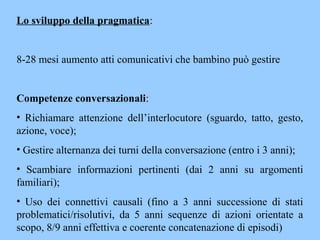 Lo sviluppo della pragmatica:
8-28 mesi aumento atti comunicativi che bambino può gestire
Competenze conversazionali:
• Richiamare attenzione dell’interlocutore (sguardo, tatto, gesto,
azione, voce);
• Gestire alternanza dei turni della conversazione (entro i 3 anni);
• Scambiare informazioni pertinenti (dai 2 anni su argomenti
familiari);
• Uso dei connettivi causali (fino a 3 anni successione di stati
problematici/risolutivi, da 5 anni sequenze di azioni orientate a
scopo, 8/9 anni effettiva e coerente concatenazione di episodi)
 