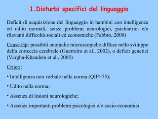 1.Disturbi specifici del linguaggio
Deficit di acquisizione del linguaggio in bambini con intelligenza
ed udito normali, senza problemi neurologici, psichiatrici e/o
rilavanti difficoltà sociali ed economiche (Fabbro, 2000)
Cause Hp: possibili anomalie microscopiche diffuse nello sviluppo
della corteccia cerebrale (Guerreiro et al., 2002), o deficit genetici
(Vargha-Khandem et al., 2005)
Criteri:
• Intelligenza non verbale nella norma (QIP>75);
• Udito nella norma;
• Assenza di lesioni neurologiche;
• Assenza importanti problemi psicologici e/o socio-economici
 