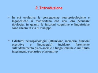 • In età evolutiva le conseguenze neuropsicologiche e
logopediche si manifestano con una loro peculiare
tipologia, in quanto le funzioni cognitive e linguistiche
sono ancora in via di sviluppo
• I disturbi neuropsicologici (attenzione, memoria, funzioni
esecutive e linguaggio) incidono fortemente
sull’adattamento psico-sociale a lungo termine e sul futuro
inserimento scolastico o lavorativo
2.Introduzione
 