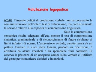 6/6/07: l’ingente deficit di produzione verbale non ha consentito la
somministrazione dell’intero test di valutazione, ma esclusivamente
la sezione relativa alla capacità di comprensione linguistica.
Solo la comprensione
semantica risulta adeguata all’età, mentre il test di comprensione
sintattica, grammaticale e di riconoscimento di figure risultano ai
limiti inferiori di norma. L’espressione verbale, caratterizzata da un
pattern fonetico di circa dieci fonemi, prodotti su ripetizione, è
costituita da alcuni vocaboli e da sporadiche frasi contratte. Si
osserva la presenza di un adeguato codice si/no verbale e l’utilizzo
del gesto per comunicare desideri e intenzioni.
Valutazione logopedica
 