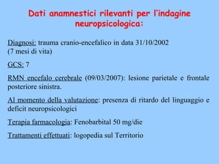 Diagnosi: trauma cranio-encefalico in data 31/10/2002
(7 mesi di vita)
GCS: 7
RMN encefalo cerebrale (09/03/2007): lesione parietale e frontale
posteriore sinistra.
Al momento della valutazione: presenza di ritardo del linguaggio e
deficit neuropsicologici
Terapia farmacologia: Fenobarbital 50 mg/die
Trattamenti effettuati: logopedia sul Territorio
Dati anamnestici rilevanti per l’indagine
neuropsicologica:
 