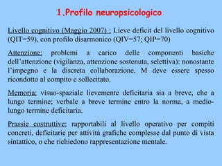 Livello cognitivo (Maggio 2007) : Lieve deficit del livello cognitivo
(QIT=59), con profilo disarmonico (QIV=57; QIP=70)
Attenzione: problemi a carico delle componenti basiche
dell’attenzione (vigilanza, attenzione sostenuta, selettiva): nonostante
l’impegno e la discreta collaborazione, M deve essere spesso
ricondotto al compito e sollecitato.
Memoria: visuo-spaziale lievemente deficitaria sia a breve, che a
lungo termine; verbale a breve termine entro la norma, a medio-
lungo termine deficitaria.
Prassie costruttive: rapportabili al livello operativo per compiti
concreti, deficitarie per attività grafiche complesse dal punto di vista
sintattico, o che richiedono rappresentazione mentale.
1.Profilo neuropsicologico
 