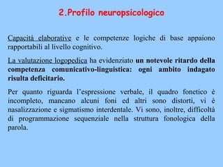 Capacità elaborative e le competenze logiche di base appaiono
rapportabili al livello cognitivo.
La valutazione logopedica ha evidenziato un notevole ritardo della
competenza comunicativo-linguistica: ogni ambito indagato
risulta deficitario.
Per quanto riguarda l’espressione verbale, il quadro fonetico è
incompleto, mancano alcuni foni ed altri sono distorti, vi è
nasalizzazione e sigmatismo interdentale. Vi sono, inoltre, difficoltà
di programmazione sequenziale nella struttura fonologica della
parola.
2.Profilo neuropsicologico
 