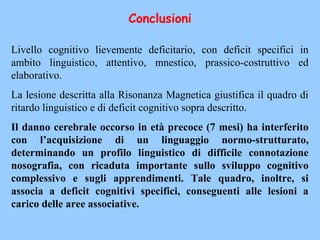 Livello cognitivo lievemente deficitario, con deficit specifici in
ambito linguistico, attentivo, mnestico, prassico-costruttivo ed
elaborativo.
La lesione descritta alla Risonanza Magnetica giustifica il quadro di
ritardo linguistico e di deficit cognitivo sopra descritto.
Il danno cerebrale occorso in età precoce (7 mesi) ha interferito
con l’acquisizione di un linguaggio normo-strutturato,
determinando un profilo linguistico di difficile connotazione
nosografia, con ricaduta importante sullo sviluppo cognitivo
complessivo e sugli apprendimenti. Tale quadro, inoltre, si
associa a deficit cognitivi specifici, conseguenti alle lesioni a
carico delle aree associative.
Conclusioni
 