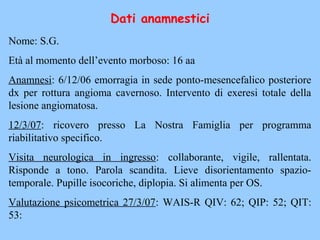 Dati anamnestici
Nome: S.G.
Età al momento dell’evento morboso: 16 aa
Anamnesi: 6/12/06 emorragia in sede ponto-mesencefalico posteriore
dx per rottura angioma cavernoso. Intervento di exeresi totale della
lesione angiomatosa.
12/3/07: ricovero presso La Nostra Famiglia per programma
riabilitativo specifico.
Visita neurologica in ingresso: collaborante, vigile, rallentata.
Risponde a tono. Parola scandita. Lieve disorientamento spazio-
temporale. Pupille isocoriche, diplopia. Si alimenta per OS.
Valutazione psicometrica 27/3/07: WAIS-R QIV: 62; QIP: 52; QIT:
53:
 