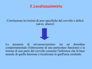 2.Localizzazionista
Correlazione tra lesioni di aree specifiche del cervello e deficit
(ad es. afasici)
La presenza di un'«associazione» tra un disordine
comportamentale (l'alterazione di una particolare funzione) e la
lesione di una parte del cervello consente l'inferenza che la base
neurale di quella funzione é localizzata in quell'area cerebrale
 