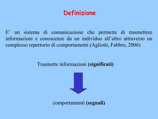 E’ un sistema di comunicazione che permette di trasmettere
informazioni e conoscenze da un individuo all’altro attraverso un
complesso repertorio di comportamenti (Agliotti, Fabbro, 2006)
Trasmette informazioni (significati)
comportamenti (segnali)
Definizione
 