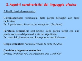 2.Aspetti caratteristici del linguaggio afasico
A livello lessicale-semantico:
Circonlocuzioni: sostituzioni della parola bersaglio con frasi
esplicative
Es: è quella cosa che serve per mangiare.. (forchetta)
Parafasia semantica: sostituzione, della parola target con una
parola correlata dal punto di vista del significato:
Es: cucchiaio forchetta, cucchiaio posata, cucchiaio vaso
Gergo semantico: Prendo forchetta la torta che devo
Conduite d’approche semantica:
forbice, forchetta, no ...cu..cucchiaio, no! ... coltello!
 