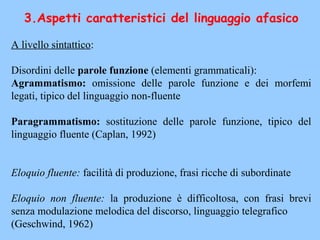 3.Aspetti caratteristici del linguaggio afasico
A livello sintattico:
Disordini delle parole funzione (elementi grammaticali):
Agrammatismo: omissione delle parole funzione e dei morfemi
legati, tipico del linguaggio non-fluente
Paragrammatismo: sostituzione delle parole funzione, tipico del
linguaggio fluente (Caplan, 1992)
Eloquio fluente: facilità di produzione, frasi ricche di subordinate
Eloquio non fluente: la produzione è difficoltosa, con frasi brevi
senza modulazione melodica del discorso, linguaggio telegrafico
(Geschwind, 1962)
 
