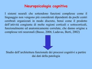 Neuropsicologia cognitiva
I sistemi neurali che sottendono funzioni complesse come il
linguaggio non vengono più considerati dipendenti da pochi centri
cerebrali organizzati in modo discreto, bensì come il prodotto
dell’attività congiunta di molte regioni corticali e sottocorticali,
funzionalmente ed anatomicamente correlate, che danno origine a
complesse reti neuronali (Basso, 2006; Ladavas, Berti, 2002)
Studio dell’architettura funzionale dei processi cognitivi a partire
dai dati della patologia
 