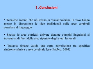• Tecniche recenti che utilizzano la visualizzazione in vivo hanno
messo in discussione le idee tradizionali sulle aree cerebrali
correlate al linguaggio
• Spesso le aree corticali attivate durante compiti linguistici si
trovano al di fuori delle aree riportate dagli studi lesionali.
• Tuttavia rimane valida una certa correlazione tra specifica
sindrome afasica e area cerebrale lesa (Fabbro, 2004)
1.Conclusioni
 