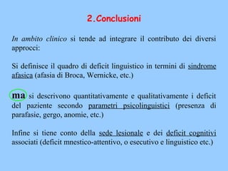 In ambito clinico si tende ad integrare il contributo dei diversi
approcci:
Si definisce il quadro di deficit linguistico in termini di sindrome
afasica (afasia di Broca, Wernicke, etc.)
ma si descrivono quantitativamente e qualitativamente i deficit
del paziente secondo parametri psicolinguistici (presenza di
parafasie, gergo, anomie, etc.)
Infine si tiene conto della sede lesionale e dei deficit cognitivi
associati (deficit mnestico-attentivo, o esecutivo e linguistico etc.)
2.Conclusioni
 