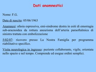 Dati anamnestici
Nome: F.G.
Data di nascita: 05/06/1963
Anamnesi: afasia espressiva, emi-sindrome destra in esiti di emorragia
sub-aracnoidea da rottura aneurisma dell’arteria paraoftalmica di
sinistra trattata con embolizzazione
5/02/07: ricovero presso La Nostra Famiglia per programma
riabilitativo specifico.
Visita neurologica in ingresso: paziente collaborante, vigile, orientata
nello spazio e nel tempo. Comprende ed esegue ordini semplici.
 