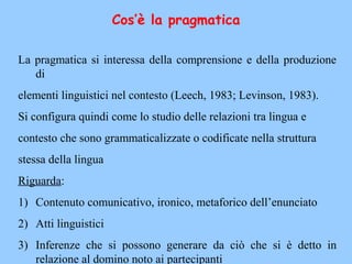 Cos’è la pragmatica
La pragmatica si interessa della comprensione e della produzione
di
elementi linguistici nel contesto (Leech, 1983; Levinson, 1983).
Si configura quindi come lo studio delle relazioni tra lingua e
contesto che sono grammaticalizzate o codificate nella struttura
stessa della lingua
Riguarda:
1) Contenuto comunicativo, ironico, metaforico dell’enunciato
2) Atti linguistici
3) Inferenze che si possono generare da ciò che si è detto in
relazione al domino noto ai partecipanti
 