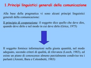1.Principi linguistici generali della comunicazione
Alla base della pragmatica vi sono alcuni principi linguistici
generali della comunicazione:
Il principio di cooperazione: il soggetto dice quello che deve dire,
quando deve dirlo e nel modo in cui deve dirlo (Grice, 1975)
Il soggetto fornisce informazioni nella giusta quantità, nel modo
adeguato, secondo criteri di qualità, di rilevanza (Leech, 1983), ed
esiste un piano di conoscenze almeno parzialmente condiviso tra i
parlanti (Airenti, Bara e Colombetti, 1983)
 
