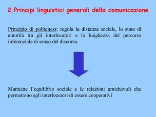 Principio di politeness: regola la distanza sociale, lo stato di
autorità tra gli interlocutori e la lunghezza del percorso
inferenziale di senso del discorso.
Mantiene l’equilibrio sociale e le relazioni amichevoli che
permettono agli interlocutori di essere cooperativi
2.Principi linguistici generali della comunicazione
 