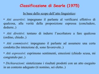 Classificazione di Searle (1975)
In base dello scopo dell’atto linguistico:
• Atti assertivi: impegnano il parlante al verificarsi effettivo di
qualcosa, alla verità della proposizione espressa (concludere,
dedurre..)
• Atti direttivi: tentano di indurre l’ascoltatore a fare qualcosa
(ordino, chiedo..)
• Atti commissivi: impegnano il parlante ad assumere una certa
condotta (ho intenzione di, sono favorevole..)
• Atti espressivi: esprimono sentimenti, emozioni (chiedo scusa, mi
congratulo per..)
• Dichiarazioni: sintetizzano i risultati prodotti con un atto eseguito
in un contesto adeguato (ti nomino, sei eletto..)
 