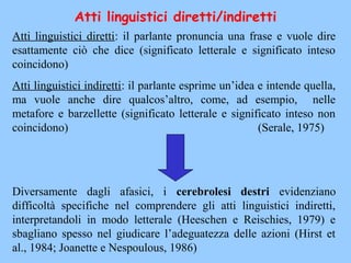Atti linguistici diretti: il parlante pronuncia una frase e vuole dire
esattamente ciò che dice (significato letterale e significato inteso
coincidono)
Atti linguistici indiretti: il parlante esprime un’idea e intende quella,
ma vuole anche dire qualcos’altro, come, ad esempio, nelle
metafore e barzellette (significato letterale e significato inteso non
coincidono) (Serale, 1975)
Diversamente dagli afasici, i cerebrolesi destri evidenziano
difficoltà specifiche nel comprendere gli atti linguistici indiretti,
interpretandoli in modo letterale (Heeschen e Reischies, 1979) e
sbagliano spesso nel giudicare l’adeguatezza delle azioni (Hirst et
al., 1984; Joanette e Nespoulous, 1986)
Atti linguistici diretti/indiretti
 