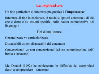 Le implicature
Un tipo particolare di inferenza pragmatica è l’implicatura:
Inferenza di tipo intenzionale, si fonda su ipotesi contestuali di ciò
che è detto e su assunti specifici sulla natura comunicativa del
linguaggio
Tipi di implicature:
Generalizzate vs particolarizzate
Distaccabili vs non distaccabili dal contenuto
Convenzionali vs non-convenzionali (ad es: comunicazione dell’
ironia e sarcasmo)
Mc Donald (1992) ha evidenziato le difficoltà dei cerebrolesi
destri a comprendere il sarcasmo
 
