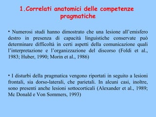 • Numerosi studi hanno dimostrato che una lesione all’emisfero
destro in presenza di capacità linguistiche conservate può
determinare difficoltà in certi aspetti della comunicazione quali
l’interpretazione e l’organizzazione del discorso (Foldi et al.,
1983; Huber, 1990; Morin et al., 1986)
• I disturbi della pragmatica vengono riportati in seguito a lesioni
frontali, sia dorso-laterali, che parietali. In alcuni casi, inoltre,
sono presenti anche lesioni sottocorticali (Alexander et al., 1989;
Mc Donald e Von Sommers, 1993)
1.Correlati anatomici delle competenze
pragmatiche
 