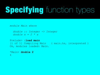 Specifying function types
 module Main where

   double :: Integer -> Integer
   double x = 2 * x

 Prelude> :load main
 [1 of 1] Compiling Main   ( main.hs, interpreted )
 Ok, modules loaded: Main.

 *Main> double 2
 4
 