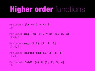 Higher order functions
Prelude> (x -> 2 * x) 5
10

Prelude> map (x -> 2 * x) [1, 2, 3]
[2,4,6]

Prelude> map (* 2) [1, 2, 3]
[2,4,6]

Prelude> filter odd [1, 2, 3, 4]
[1,3]

Prelude> foldl (+) 0 [1, 2, 3, 4]
10
 