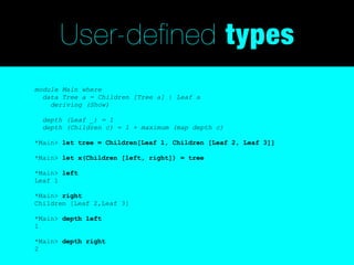 User-defined types
module Main where
  data Tree a = Children [Tree a] | Leaf a
    deriving (Show)

  depth (Leaf _) = 1
  depth (Children c) = 1 + maximum (map depth c)

*Main> let tree = Children[Leaf 1, Children [Leaf 2, Leaf 3]]

*Main> let x(Children [left, right]) = tree

*Main> left
Leaf 1

*Main> right
Children [Leaf 2,Leaf 3]

*Main> depth left
1

*Main> depth right
2
 