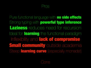 Pros

Pure functional language with no side effects
Strong typing with powerful type inference
Laziness reduces need for recursion
Ideal for learning the functional paradigm
 Inﬂexibility and lack of compromise
Small community outside academia
Steep learning curve (especially monads!)

                   Cons
 