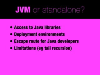 JVM or standalone?

• Access to Java libraries
• Deployment environments
• Escape route for Java developers
• Limitations (eg tail recursion)
 