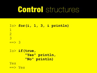 Control structures
Io> for(i, 1, 3, i println)
1
2
3
==> 3

Io> if(true,
        "Yes" println,
        "No" println)
Yes
==> Yes
 