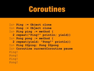 Coroutines
Io> Ping := Object clone
Io> Pong := Object clone
Io> Ping ping := method (
  2 repeat("Ping!" println; yield))
Io> Pong pong := method (
  2 repeat(yield; "Pong!" println))
Io> Ping @@ping; Pong @@pong
Io> Coroutine currentCoroutine pause
Ping!
Pong!
Ping!
Pong!
 