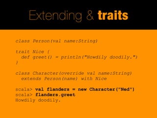 Extending & traits
class Person(val name:String)

trait Nice {
  def greet() = println("Howdily doodily.")
}

class Character(override val name:String)
  extends Person(name) with Nice

scala> val flanders = new Character("Ned")
scala> flanders.greet
Howdily doodily.
 