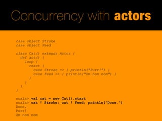Concurrency with actors
case object Stroke
case object Feed

class Cat() extends Actor {
  def act() {
    loop {
      react {
        case Stroke => { println("Purr!") }
        case Feed => { println("Om nom nom") }
      }
    }
  }
}

scala> val cat = new Cat().start
scala> cat ! Stroke; cat ! Feed; println("Done.")
Done.
Purr!
Om nom nom
 
