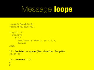 Message loops
-module(doubler).
-export([loop/0]).

loop() ->
  receive
     N ->
       io:format("~b~n", [N * 2]),
       loop()
end.

18> Doubler = spawn(fun doubler:loop/0).
<0.87.0>

19> Doubler ! 2.
4
2
 