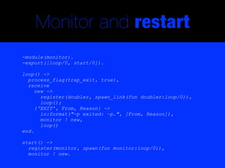 Monitor and restart
-module(monitor).
-export([loop/0, start/0]).

loop() ->
  process_flag(trap_exit, true),
  receive
     new ->
       register(doubler, spawn_link(fun doubler:loop/0)),
       loop();
     {'EXIT', From, Reason} ->
       io:format("~p exited: ~p.", [From, Reason]),
       monitor ! new,
       loop()
end.

start() ->
  register(monitor, spawn(fun monitor:loop/0)),
  monitor ! new.
 