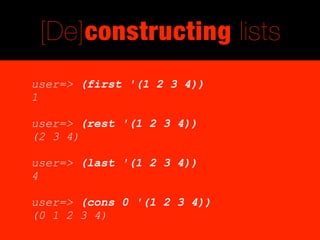 [De]constructing lists
user=> (first '(1 2 3 4))
1

user=> (rest '(1 2 3 4))
(2 3 4)

user=> (last '(1 2 3 4))
4

user=> (cons 0 '(1 2 3 4))
(0 1 2 3 4)
 