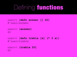 Defining functions
user=> (defn answer [] 42)
#'user/answer

user=> (answer)
42

user=> (defn treble [a] (* 3 a))
#'user/treble

user=> (treble 20)
60
 