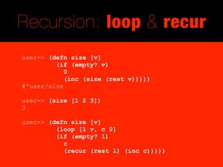 Recursion: loop & recur
user=> (defn size [v]
         (if (empty? v)
            0
            (inc (size (rest v)))))
#'user/size

user=> (size [1 2 3])
3

user=> (defn size [v]
         (loop [l v, c 0]
         (if (empty? l)
           c
           (recur (rest l) (inc c)))))
 