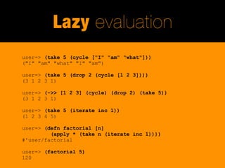 Lazy evaluation
user=> (take 5 (cycle ["I" "am" "what"]))
("I" "am" "what" "I" "am")

user=> (take 5 (drop 2 (cycle [1 2 3])))
(3 1 2 3 1)

user=> (->> [1 2 3] (cycle) (drop 2) (take 5))
(3 1 2 3 1)

user=> (take 5 (iterate inc 1))
(1 2 3 4 5)

user=> (defn factorial [n]
         (apply * (take n (iterate inc 1))))
#'user/factorial

user=> (factorial 5)
120
 