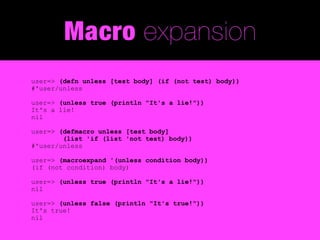 Macro expansion
user=> (defn unless [test body] (if (not test) body))
#'user/unless

user=> (unless true (println "It's a lie!"))
It's a lie!
nil

user=> (defmacro unless [test body]
        (list 'if (list 'not test) body))
#'user/unless

user=> (macroexpand '(unless condition body))
(if (not condition) body)

user=> (unless true (println "It's a lie!"))
nil

user=> (unless false (println "It's true!"))
It's true!
nil
 