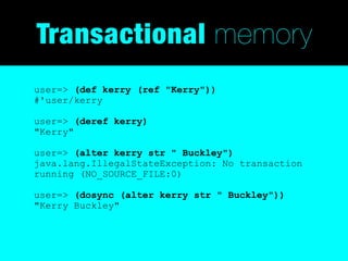 Transactional memory
user=> (def kerry (ref "Kerry"))
#'user/kerry

user=> (deref kerry)
"Kerry"

user=> (alter kerry str " Buckley")
java.lang.IllegalStateException: No transaction
running (NO_SOURCE_FILE:0)

user=> (dosync (alter kerry str " Buckley"))
"Kerry Buckley"
 