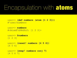 Encapsulation with atoms
 user=> (def numbers (atom [1 2 3]))
 #'user/numbers

 user=> numbers
 #<Atom@7d98d9cf: [1 2 3]>

 user=> @numbers
 [1 2 3]

 user=> (reset! numbers [4 5 6])
 [4 5 6]

 user=> (swap! numbers conj 7)
 [4 5 6 7]
 