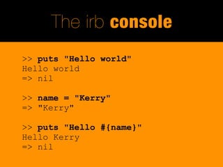 The irb console
>> puts "Hello world"
Hello world
=> nil

>> name = "Kerry"
=> "Kerry"

>> puts "Hello #{name}"
Hello Kerry
=> nil
 