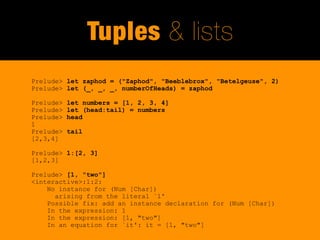 Tuples & lists
Prelude> let zaphod = ("Zaphod", "Beeblebrox", "Betelgeuse", 2)
Prelude> let (_, _, _, numberOfHeads) = zaphod

Prelude>   let numbers = [1, 2, 3, 4]
Prelude>   let (head:tail) = numbers
Prelude>   head
1
Prelude>   tail
[2,3,4]

Prelude> 1:[2, 3]
[1,2,3]

Prelude> [1, "two"]
<interactive>:1:2:
    No instance for (Num [Char])
      arising from the literal `1'
    Possible fix: add an instance declaration for (Num [Char])
    In the expression: 1
    In the expression: [1, "two"]
    In an equation for `it': it = [1, "two"]
 